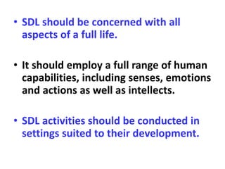 • SDL should be concerned with all
aspects of a full life.
• It should employ a full range of human
capabilities, including senses, emotions
and actions as well as intellects.
• SDL activities should be conducted in
settings suited to their development.
 