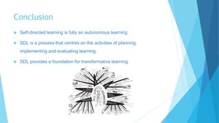 Conclusion
 Self-directed learning is fully an autonomous learning.
 SDL is a process that centres on the activities of planning,
implementing and evaluating learning.
 SDL provides a foundation for transformative learning.
 