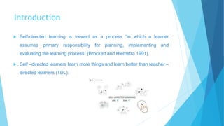 Introduction
 Self-directed learning is viewed as a process “in which a learner
assumes primary responsibility for planning, implementing and
evaluating the learning process” (Brockett and Hiemstra 1991).
 Self –directed learners learn more things and learn better than teacher –
directed learners (TDL).
 