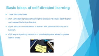Basic ideas of self-directed learning
 Three distinctive ideas:
 (1) A self-initiated process of learning that stresses individual’s ability to plan
and manage his/her own learning.
 (2) An attribute or characteristic of learners with personal autonomy as its
hallmark.
 (3) A way of organizing instruction in formal settings that allows for greater
learner control
 