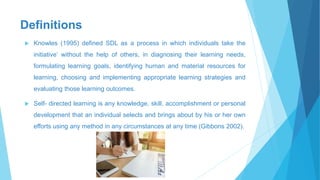 Definitions
 Knowles (1995) defined SDL as a process in which individuals take the
initiative’ without the help of others, in diagnosing their learning needs,
formulating learning goals, identifying human and material resources for
learning, choosing and implementing appropriate learning strategies and
evaluating those learning outcomes.
 Self- directed learning is any knowledge, skill, accomplishment or personal
development that an individual selects and brings about by his or her own
efforts using any method in any circumstances at any time (Gibbons 2002).
 