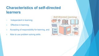 Characteristics of self-directed
learners
1. Independent in learning;
2. Effective in learning;
3. Accepting of responsibility for learning, and
4. Able to use problem solving skills
 