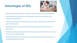 Advantages of SDL
1. Self-directed learning promotes self-confidence, initiative, perseverance and life satisfaction.
2. Self-directed learning helps learners to be motivated, independent, self-reflective, self-
disciplined and goal oriented.
3. Self-directed learning provides opportunities to pursue wider range of interests other than the
usual school curriculum.
4. Self-directed learners can gain new skills, knowledge and attitudes to improve their work
performances.
5. Self-directed learning in higher education provides opportunities for adult learners to learn how
to learn as well as lifelong learning.
6. Self-directed learning can not only leads to be more effective learning, but can also result in
immediate professional successes.
 