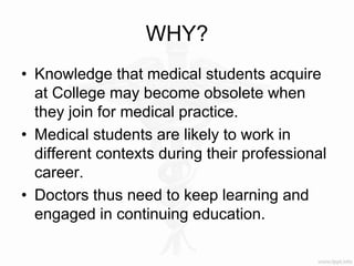 WHY?
• Knowledge that medical students acquire
at College may become obsolete when
they join for medical practice.
• Medical students are likely to work in
different contexts during their professional
career.
• Doctors thus need to keep learning and
engaged in continuing education.
 