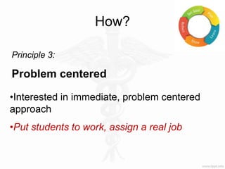 How?
Principle 3:
Problem centered
•Interested in immediate, problem centered
approach
•Put students to work, assign a real job
 