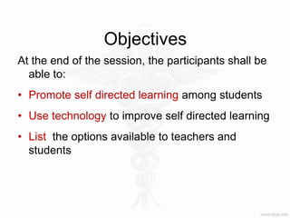 Objectives
At the end of the session, the participants shall be
able to:
• Promote self directed learning among students
• Use technology to improve self directed learning
• List the options available to teachers and
students
 