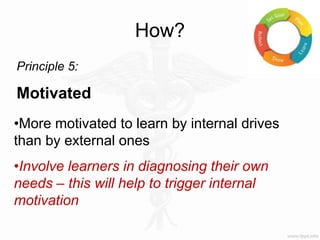How?
Principle 5:
Motivated
•More motivated to learn by internal drives
than by external ones
•Involve learners in diagnosing their own
needs – this will help to trigger internal
motivation
 