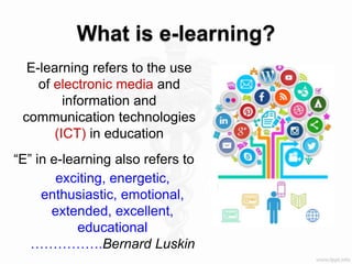 What is e-learning?
E-learning refers to the use
of electronic media and
information and
communication technologies
(ICT) in education
“E” in e-learning also refers to
exciting, energetic,
enthusiastic, emotional,
extended, excellent,
educational
…………….Bernard Luskin
 