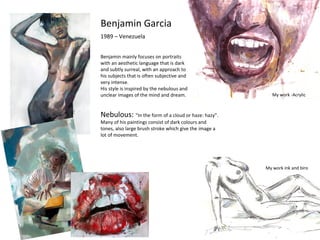 Benjamin Garcia
1989 – Venezuela
Benjamin mainly focuses on portraits
with an aesthetic language that is dark
and subtly surreal, with an approach to
his subjects that is often subjective and
very intense.
His style is inspired by the nebulous and
unclear images of the mind and dream.
Nebulous: “In the form of a cloud or haze: hazy”.
Many of his paintings consist of dark colours and
tones, also large brush stroke which give the image a
lot of movement.
My work -Acrylic
My work ink and biro
 