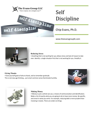 Self
Discipline
Chip Evans, Ph.D.
www.theevansgroupllc.com
Reducing Stress
• Anything that is not working for you allows stress and lack of reason to take
over. Identify a single situation first that is not working for you. Simplify it.
Giving Thanks
• Give yourself goals of who to thank, and to remember gratitude.
This is not new age thinking….just smart common sense that breeds humility.
Making Money
• Money is just a vehicle we use, a means of communication and identification.
Make a list of exactly what you are going to do to have more money. Be specific,
and smart in what you write. For example, reducing debt is more prudent than
investing in stocks. There are orders to things.
 