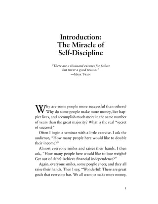 Why are some people more successful than others?
Why do some people make more money, live hap-
pier lives, and accomplish much more in the same number
of years than the great majority? What is the real “secret
of success?”
Often I begin a seminar with a little exercise. I ask the
audience, “How many people here would like to double
their income?”
Almost everyone smiles and raises their hands. I then
ask, “How many people here would like to lose weight?
Get out of debt? Achieve ﬁnancial independence?”
Again, everyone smiles, some people cheer, and they all
raise their hands. Then I say, “Wonderful! These are great
goals that everyone has. We all want to make more money,
1
Introduction:
The Miracle of
Self-Discipline
“There are a thousand excuses for failure
but never a good reason.”
—MARK TWAIN
 