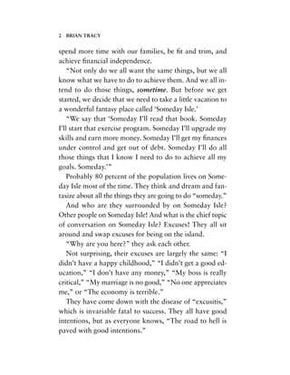 spend more time with our families, be ﬁt and trim, and
achieve ﬁnancial independence.
“Not only do we all want the same things, but we all
know what we have to do to achieve them. And we all in-
tend to do those things, sometime. But before we get
started, we decide that we need to take a little vacation to
a wonderful fantasy place called ‘Someday Isle.’
“We say that ‘Someday I’ll read that book. Someday
I’ll start that exercise program. Someday I’ll upgrade my
skills and earn more money. Someday I’ll get my ﬁnances
under control and get out of debt. Someday I’ll do all
those things that I know I need to do to achieve all my
goals. Someday.’”
Probably 80 percent of the population lives on Some-
day Isle most of the time. They think and dream and fan-
tasize about all the things they are going to do “someday.”
And who are they surrounded by on Someday Isle?
Other people on Someday Isle! And what is the chief topic
of conversation on Someday Isle? Excuses! They all sit
around and swap excuses for being on the island.
“Why are you here?” they ask each other.
Not surprising, their excuses are largely the same: “I
didn’t have a happy childhood,” “I didn’t get a good ed-
ucation,” “I don’t have any money,” “My boss is really
critical,” “My marriage is no good,” “No one appreciates
me,” or “The economy is terrible.”
They have come down with the disease of “excusitis,”
which is invariable fatal to success. They all have good
intentions, but as everyone knows, “The road to hell is
paved with good intentions.”
2 BRIAN TRACY
 