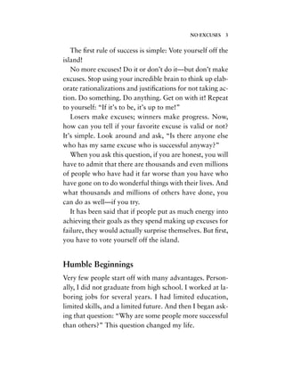 The ﬁrst rule of success is simple: Vote yourself off the
island!
No more excuses! Do it or don’t do it—but don’t make
excuses. Stop using your incredible brain to think up elab-
orate rationalizations and justiﬁcations for not taking ac-
tion. Do something. Do anything. Get on with it! Repeat
to yourself: “If it’s to be, it’s up to me!”
Losers make excuses; winners make progress. Now,
how can you tell if your favorite excuse is valid or not?
It’s simple. Look around and ask, “Is there anyone else
who has my same excuse who is successful anyway?”
When you ask this question, if you are honest, you will
have to admit that there are thousands and even millions
of people who have had it far worse than you have who
have gone on to do wonderful things with their lives. And
what thousands and millions of others have done, you
can do as well—if you try.
It has been said that if people put as much energy into
achieving their goals as they spend making up excuses for
failure, they would actually surprise themselves. But ﬁrst,
you have to vote yourself off the island.
Humble Beginnings
Very few people start off with many advantages. Person-
ally, I did not graduate from high school. I worked at la-
boring jobs for several years. I had limited education,
limited skills, and a limited future. And then I began ask-
ing that question: “Why are some people more successful
than others?” This question changed my life.
NO EXCUSES 3
 