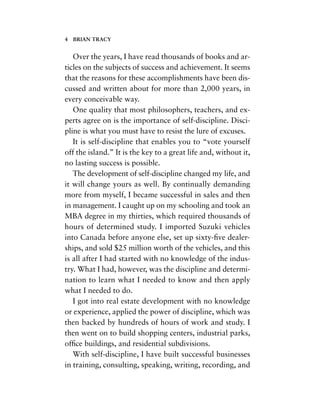 Over the years, I have read thousands of books and ar-
ticles on the subjects of success and achievement. It seems
that the reasons for these accomplishments have been dis-
cussed and written about for more than 2,000 years, in
every conceivable way.
One quality that most philosophers, teachers, and ex-
perts agree on is the importance of self-discipline. Disci-
pline is what you must have to resist the lure of excuses.
It is self-discipline that enables you to “vote yourself
off the island.” It is the key to a great life and, without it,
no lasting success is possible.
The development of self-discipline changed my life, and
it will change yours as well. By continually demanding
more from myself, I became successful in sales and then
in management. I caught up on my schooling and took an
MBA degree in my thirties, which required thousands of
hours of determined study. I imported Suzuki vehicles
into Canada before anyone else, set up sixty-ﬁve dealer-
ships, and sold $25 million worth of the vehicles, and this
is all after I had started with no knowledge of the indus-
try. What I had, however, was the discipline and determi-
nation to learn what I needed to know and then apply
what I needed to do.
I got into real estate development with no knowledge
or experience, applied the power of discipline, which was
then backed by hundreds of hours of work and study. I
then went on to build shopping centers, industrial parks,
ofﬁce buildings, and residential subdivisions.
With self-discipline, I have built successful businesses
in training, consulting, speaking, writing, recording, and
4 BRIAN TRACY
 