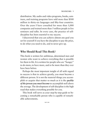 distribution. My audio and video programs, books, sem-
inars, and training programs have sold more than $500
million in thirty-six languages and ﬁfty-four countries.
Over the years I have consulted for more than 1,000
companies and trained more than 5 million people in live
seminars and talks. In every case, the practice of self-
discipline has been essential to my success.
I discovered that you can achieve almost any goal you
set for yourself if you have the discipline to pay the price,
to do what you need to do, and to never give up.
Who Should Read This Book?
This book is written for ambitious, determined men and
women who want to achieve everything that is possible
for them in life. It is written for people who are “hungry”
to do more, to have more, and to be more than they ever
have been before.
Perhaps the most important insight of all with regard
to success is that to achieve greatly, you must become a
different person. It is not the material things you accom-
plish or acquire that matter so much as it is the quality
of the person you must become to accomplish well above
the average. The development of self-discipline is the high
road that makes everything possible for you.
This book will serve as your step-by-step guide to be-
coming a remarkable person who is capable of remark-
able achievements.
• • •
NO EXCUSES 5
 