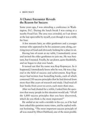 A Chance Encounter Reveals
the Reason for Success
Some years ago, I was attending a conference in Wash-
ington, D.C. During the lunch break I was eating at a
nearby Food Fair. The area was crowded, so I sat down
at the last open table by myself, even though it was a table
for four.
A few minutes later, an older gentlemen and a younger
woman who appeared to be his assistant came along, car-
rying trays of food and obviously looking for a place to sit.
Having lots of room at my table, I immediately arose
and invited the older gentlemen to join me. He was hesi-
tant, but I insisted. Finally, he sat down, quite thankfully,
and we began to chat over lunch.
It turned out that his name was Kop Kopmeyer. As it
happened, I immediately knew who he was. He was a leg-
end in the ﬁeld of success and achievement. Kop Kop-
meyer had written four bestselling books, each of which
contained 250 success principles that he had derived from
more than ﬁfty years of research and study. I had read all
four books from cover to cover, each more than once.
After we had chatted for a while, I asked him the ques-
tion that many people in this situation would ask: “Of all
the 1,000 success principles that you have discovered,
which do you think is the most important?”
He smiled at me with a twinkle in his eye, as if he had
been asked this question many times, and he replied with-
out hesitating, “The most important success principle of
all was stated by Elbert Hubbard, one of the most proliﬁc
6 BRIAN TRACY
 