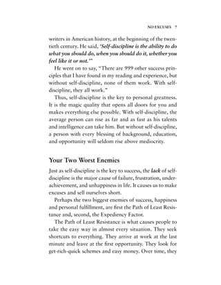 writers in American history, at the beginning of the twen-
tieth century. He said, ‘Self-discipline is the ability to do
what you should do, when you should do it, whether you
feel like it or not.’”
He went on to say, “There are 999 other success prin-
ciples that I have found in my reading and experience, but
without self-discipline, none of them work. With self-
discipline, they all work.”
Thus, self-discipline is the key to personal greatness.
It is the magic quality that opens all doors for you and
makes everything else possible. With self-discipline, the
average person can rise as far and as fast as his talents
and intelligence can take him. But without self-discipline,
a person with every blessing of background, education,
and opportunity will seldom rise above mediocrity.
Your Two Worst Enemies
Just as self-discipline is the key to success, the lack of self-
discipline is the major cause of failure, frustration, under-
achievement, and unhappiness in life. It causes us to make
excuses and sell ourselves short.
Perhaps the two biggest enemies of success, happiness
and personal fulﬁllment, are ﬁrst the Path of Least Resis-
tance and, second, the Expediency Factor.
The Path of Least Resistance is what causes people to
take the easy way in almost every situation. They seek
shortcuts to everything. They arrive at work at the last
minute and leave at the ﬁrst opportunity. They look for
get-rich-quick schemes and easy money. Over time, they
NO EXCUSES 7
 
