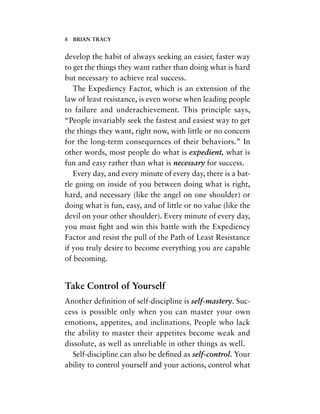 develop the habit of always seeking an easier, faster way
to get the things they want rather than doing what is hard
but necessary to achieve real success.
The Expediency Factor, which is an extension of the
law of least resistance, is even worse when leading people
to failure and underachievement. This principle says,
“People invariably seek the fastest and easiest way to get
the things they want, right now, with little or no concern
for the long-term consequences of their behaviors.” In
other words, most people do what is expedient, what is
fun and easy rather than what is necessary for success.
Every day, and every minute of every day, there is a bat-
tle going on inside of you between doing what is right,
hard, and necessary (like the angel on one shoulder) or
doing what is fun, easy, and of little or no value (like the
devil on your other shoulder). Every minute of every day,
you must ﬁght and win this battle with the Expediency
Factor and resist the pull of the Path of Least Resistance
if you truly desire to become everything you are capable
of becoming.
Take Control of Yourself
Another definition of self-discipline is self-mastery. Suc-
cess is possible only when you can master your own
emotions, appetites, and inclinations. People who lack
the ability to master their appetites become weak and
dissolute, as well as unreliable in other things as well.
Self-discipline can also be deﬁned as self-control. Your
ability to control yourself and your actions, control what
8 BRIAN TRACY
 