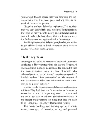you say and do, and ensure that your behaviors are con-
sistent with your long-term goals and objectives is the
mark of the superior person.
Discipline has been deﬁned as self-denial. This requires
that you deny yourself the easy pleasures, the temptations
that lead so many people astray, and instead discipline
yourself to do only those things that you know are right
for the long term and appropriate for the moment.
Self-discipline requires delayed gratiﬁcation, the ability
to put off satisfaction in the short term in order to enjoy
greater rewards in the long term.
Think Long Term
Sociologist Dr. Edward Banﬁeld of Harvard University
conducted a ﬁfty-year study into the reasons for upward
socioeconomic mobility in America. He concluded that
the most important single attribute of people who
achieved great success in life was “long time perspective.”
Banﬁeld deﬁned “time perspective” as “the amount of
time an individual takes into consideration when deter-
mining his present actions.”
In other words, the most successful people are long-term
thinkers. They look into the future as far as they can to
determine the kind of people they want to become and
the goals they want to achieve. They then come back to
the present and determine the things that they will have
to do—or not do—to achieve their desired futures.
This practice of long-term thinking applies to work,
career, marriage, relationships, money, and personal
NO EXCUSES 9
 