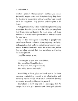 conduct—each of which is covered in the pages ahead.
Successful people make sure that everything they do in
the short term is consistent with where they want to end
up in the long term. They practice self-discipline at all
times.
Perhaps the most important word in long-term thinking
is sacriﬁce. Superior people have the ability to throughout
their lives make sacriﬁces in the short term, both large
and small, so as to assure greater results and rewards in
the long term.
You see this willingness to sacriﬁce in people who
spend many hours and even years preparing, studying,
and upgrading their skills to make themselves more valu-
able so that they can have a better life in the future, rather
than spending most of their time socializing and having
fun in the present.
Longfellow once wrote:
“Those heights by great men, won and kept,
Were not achieved by sudden ﬂight.
But they, while their companions slept,
Were toiling upward in the night.”
Your ability to think, plan, and work hard in the short
term and to discipline yourself to do what is right and
necessary before you do what is fun and easy is the key
to creating a wonderful future for yourself.
Your ability to think long term is a developed skill. As
you get better at it, you become more able to predict with
10 BRIAN TRACY
 