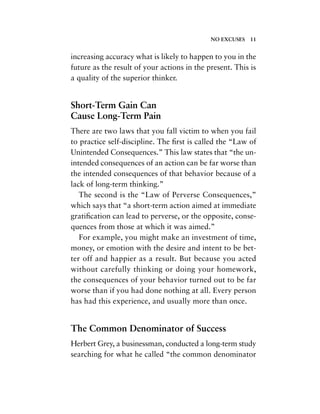 increasing accuracy what is likely to happen to you in the
future as the result of your actions in the present. This is
a quality of the superior thinker.
Short-Term Gain Can
Cause Long-Term Pain
There are two laws that you fall victim to when you fail
to practice self-discipline. The ﬁrst is called the “Law of
Unintended Consequences.” This law states that “the un-
intended consequences of an action can be far worse than
the intended consequences of that behavior because of a
lack of long-term thinking.”
The second is the “Law of Perverse Consequences,”
which says that “a short-term action aimed at immediate
gratiﬁcation can lead to perverse, or the opposite, conse-
quences from those at which it was aimed.”
For example, you might make an investment of time,
money, or emotion with the desire and intent to be bet-
ter off and happier as a result. But because you acted
without carefully thinking or doing your homework,
the consequences of your behavior turned out to be far
worse than if you had done nothing at all. Every person
has had this experience, and usually more than once.
The Common Denominator of Success
Herbert Grey, a businessman, conducted a long-term study
searching for what he called “the common denominator
NO EXCUSES 11
 