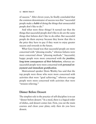 of success.” After eleven years, he ﬁnally concluded that
the common denominator of success was that “successful
people make a habit of doing the things that unsuccessful
people don’t like to do.”
And what were these things? It turned out that the
things that successful people don’t like to do are the same
things that failures don’t like to do either. But successful
people do them anyway because they know that this is
the price they have to pay if they want to enjoy greater
success and rewards in the future.
What Grey found was that successful people are more
concerned with “pleasing results,” whereas failures were
more concerned about “pleasing methods.” Successful,
happy people were more concerned with the positive,
long-term consequences of their behaviors, whereas un-
successful people were more concerned with personal en-
joyment and immediate gratiﬁcation.
Motivational speaker Denis Waitley has said that the
top people were those who were more concerned with
activities that were “goal achieving,” whereas average
people were more concerned with activities that were
“tension relieving.”
Dinner Before Dessert
The simplest rule in the practice of self-discipline is to eat
“dinner before dessert.” In a meal, there is a logical order
of dishes, and dessert comes last. First, you eat the main
courses and clean your plate; only then do you have
dessert.
12 BRIAN TRACY
 