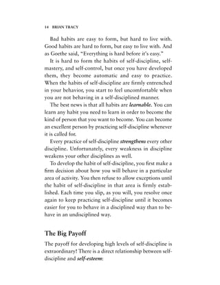 Bad habits are easy to form, but hard to live with.
Good habits are hard to form, but easy to live with. And
as Goethe said, “Everything is hard before it’s easy.”
It is hard to form the habits of self-discipline, self-
mastery, and self-control, but once you have developed
them, they become automatic and easy to practice.
When the habits of self-discipline are firmly entrenched
in your behavior, you start to feel uncomfortable when
you are not behaving in a self-disciplined manner.
The best news is that all habits are learnable. You can
learn any habit you need to learn in order to become the
kind of person that you want to become. You can become
an excellent person by practicing self-discipline whenever
it is called for.
Every practice of self-discipline strengthens every other
discipline. Unfortunately, every weakness in discipline
weakens your other disciplines as well.
To develop the habit of self-discipline, you ﬁrst make a
ﬁrm decision about how you will behave in a particular
area of activity. You then refuse to allow exceptions until
the habit of self-discipline in that area is ﬁrmly estab-
lished. Each time you slip, as you will, you resolve once
again to keep practicing self-discipline until it becomes
easier for you to behave in a disciplined way than to be-
have in an undisciplined way.
The Big Payoff
The payoff for developing high levels of self-discipline is
extraordinary! There is a direct relationship between self-
discipline and self-esteem:
14 BRIAN TRACY
 