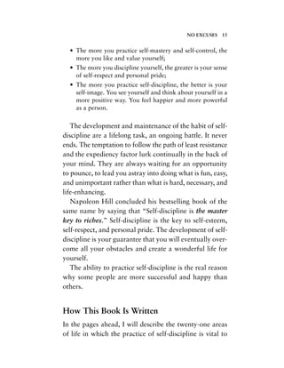 • The more you practice self-mastery and self-control, the
more you like and value yourself;
• The more you discipline yourself, the greater is your sense
of self-respect and personal pride;
• The more you practice self-discipline, the better is your
self-image. You see yourself and think about yourself in a
more positive way. You feel happier and more powerful
as a person.
The development and maintenance of the habit of self-
discipline are a lifelong task, an ongoing battle. It never
ends. The temptation to follow the path of least resistance
and the expediency factor lurk continually in the back of
your mind. They are always waiting for an opportunity
to pounce, to lead you astray into doing what is fun, easy,
and unimportant rather than what is hard, necessary, and
life-enhancing.
Napoleon Hill concluded his bestselling book of the
same name by saying that “Self-discipline is the master
key to riches.” Self-discipline is the key to self-esteem,
self-respect, and personal pride. The development of self-
discipline is your guarantee that you will eventually over-
come all your obstacles and create a wonderful life for
yourself.
The ability to practice self-discipline is the real reason
why some people are more successful and happy than
others.
How This Book Is Written
In the pages ahead, I will describe the twenty-one areas
of life in which the practice of self-discipline is vital to
NO EXCUSES 15
 