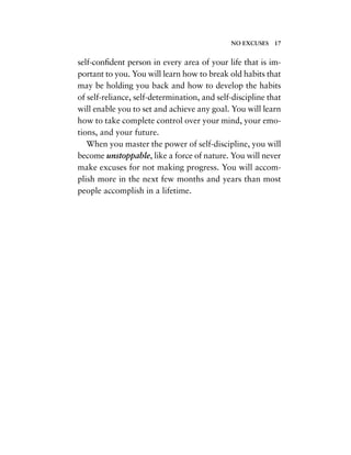 self-conﬁdent person in every area of your life that is im-
portant to you. You will learn how to break old habits that
may be holding you back and how to develop the habits
of self-reliance, self-determination, and self-discipline that
will enable you to set and achieve any goal. You will learn
how to take complete control over your mind, your emo-
tions, and your future.
When you master the power of self-discipline, you will
become unstoppable, like a force of nature. You will never
make excuses for not making progress. You will accom-
plish more in the next few months and years than most
people accomplish in a lifetime.
NO EXCUSES 17
 