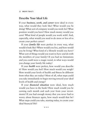 Describe Your Ideal Life
If your business, work, and career were ideal in every
way, what would they look like? What would you be
doing? What sort of company would you work for? What
position would you have? How much money would you
earn? What kind of people would you work with? And,
especially, what would you need to do more or less of to
create your perfect career?
If your family life were perfect in every way, what
would it look like? Where would you live, and how would
you be living? What kind of a lifestyle would you have?
What sort of things would you want to have and do with
the members of your family? If you had no limitations
and you could wave a magic wand, in what ways would
you change your family life today?
If your health were perfect, how would you describe
it? How would you feel? How much would you weigh?
How would your levels of health and ﬁtness be different
from what they are today? Most of all, what steps could
you take immediately to begin moving toward your ideal
levels of health and energy?
If your ﬁnancial situation were ideal, how much
would you have in the bank? How much would you be
earning each month and each year from your invest-
ments? If you had enough money that you never had to
worry about ﬁnances again, how much would that be?
What steps could you take, starting today, to create your
ideal ﬁnancial life?
• • •
22 BRIAN TRACY
 