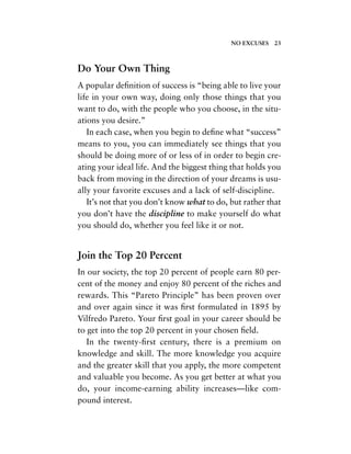 Do Your Own Thing
A popular deﬁnition of success is “being able to live your
life in your own way, doing only those things that you
want to do, with the people who you choose, in the situ-
ations you desire.”
In each case, when you begin to deﬁne what “success”
means to you, you can immediately see things that you
should be doing more of or less of in order to begin cre-
ating your ideal life. And the biggest thing that holds you
back from moving in the direction of your dreams is usu-
ally your favorite excuses and a lack of self-discipline.
It’s not that you don’t know what to do, but rather that
you don’t have the discipline to make yourself do what
you should do, whether you feel like it or not.
Join the Top 20 Percent
In our society, the top 20 percent of people earn 80 per-
cent of the money and enjoy 80 percent of the riches and
rewards. This “Pareto Principle” has been proven over
and over again since it was ﬁrst formulated in 1895 by
Vilfredo Pareto. Your ﬁrst goal in your career should be
to get into the top 20 percent in your chosen ﬁeld.
In the twenty-ﬁrst century, there is a premium on
knowledge and skill. The more knowledge you acquire
and the greater skill that you apply, the more competent
and valuable you become. As you get better at what you
do, your income-earning ability increases—like com-
pound interest.
NO EXCUSES 23
 