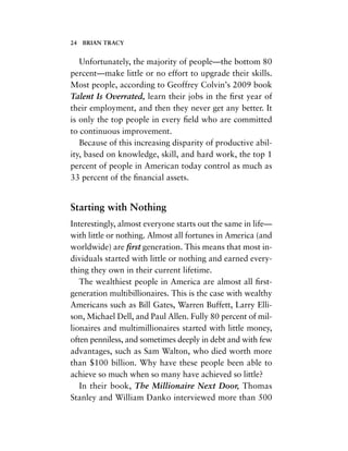 Unfortunately, the majority of people—the bottom 80
percent—make little or no effort to upgrade their skills.
Most people, according to Geoffrey Colvin’s 2009 book
Talent Is Overrated, learn their jobs in the ﬁrst year of
their employment, and then they never get any better. It
is only the top people in every ﬁeld who are committed
to continuous improvement.
Because of this increasing disparity of productive abil-
ity, based on knowledge, skill, and hard work, the top 1
percent of people in American today control as much as
33 percent of the ﬁnancial assets.
Starting with Nothing
Interestingly, almost everyone starts out the same in life—
with little or nothing. Almost all fortunes in America (and
worldwide) are ﬁrst generation. This means that most in-
dividuals started with little or nothing and earned every-
thing they own in their current lifetime.
The wealthiest people in America are almost all ﬁrst-
generation multibillionaires. This is the case with wealthy
Americans such as Bill Gates, Warren Buffett, Larry Elli-
son, Michael Dell, and Paul Allen. Fully 80 percent of mil-
lionaires and multimillionaires started with little money,
often penniless, and sometimes deeply in debt and with few
advantages, such as Sam Walton, who died worth more
than $100 billion. Why have these people been able to
achieve so much when so many have achieved so little?
In their book, The Millionaire Next Door, Thomas
Stanley and William Danko interviewed more than 500
24 BRIAN TRACY
 