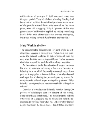 millionaires and surveyed 11,000 more over a twenty-
ﬁve-year period. They asked them why they felt they had
been able to achieve ﬁnancial independence when most
of the people around them, who started at the same
place, were still struggling. Fully 85 percent of this new
generation of millionaires replied by saying something
like “I didn’t have a better education or more intelligence,
but I was willing to work harder than anyone else.”
Hard Work Is the Key
The indispensable requirement for hard work is self-
discipline. Success is possible only when you can over-
come the natural tendency to cut corners and take the
easy way. Lasting success is possible only when you can
discipline yourself to work hard for a long, long time.
As I mentioned in the Introduction, I started my own
life with no money or advantages. For years, I worked at
laboring jobs, at which I earned just enough to get from
paycheck to paycheck. I stumbled into sales when I could
no longer ﬁnd a laboring job, where I spun my wheels for
many months before I began asking that question: “Why
is it that some people are more successful in selling than
others?”
One day, a top salesman then told me that the top 20
percent of salespeople earn 80 percent of the money.
I had never heard that before. This meant that the bottom
80 percent of salespeople had to be satisﬁed with the re-
maining 20 percent, with what was left over after the top
people had taken the lion’s share. I decided then and there
NO EXCUSES 25
 