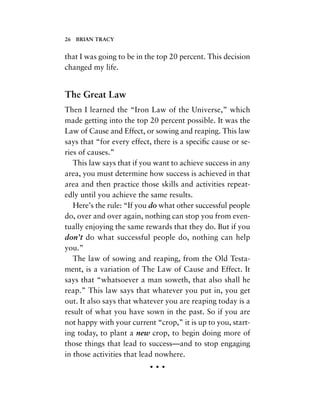 that I was going to be in the top 20 percent. This decision
changed my life.
The Great Law
Then I learned the “Iron Law of the Universe,” which
made getting into the top 20 percent possible. It was the
Law of Cause and Effect, or sowing and reaping. This law
says that “for every effect, there is a speciﬁc cause or se-
ries of causes.”
This law says that if you want to achieve success in any
area, you must determine how success is achieved in that
area and then practice those skills and activities repeat-
edly until you achieve the same results.
Here’s the rule: “If you do what other successful people
do, over and over again, nothing can stop you from even-
tually enjoying the same rewards that they do. But if you
don’t do what successful people do, nothing can help
you.”
The law of sowing and reaping, from the Old Testa-
ment, is a variation of The Law of Cause and Effect. It
says that “whatsoever a man soweth, that also shall he
reap.” This law says that whatever you put in, you get
out. It also says that whatever you are reaping today is a
result of what you have sown in the past. So if you are
not happy with your current “crop,” it is up to you, start-
ing today, to plant a new crop, to begin doing more of
those things that lead to success—and to stop engaging
in those activities that lead nowhere.
• • •
26 BRIAN TRACY
 