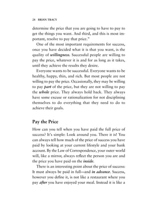 determine the price that you are going to have to pay to
get the things you want. And third, and this is most im-
portant, resolve to pay that price.”
One of the most important requirements for success,
once you have decided what it is that you want, is the
quality of willingness. Successful people are willing to
pay the price, whatever it is and for as long as it takes,
until they achieve the results they desire.
Everyone wants to be successful. Everyone wants to be
healthy, happy, thin, and rich. But most people are not
willing to pay the price. Occasionally, they may be willing
to pay part of the price, but they are not willing to pay
the whole price. They always hold back. They always
have some excuse or rationalization for not disciplining
themselves to do everything that they need to do to
achieve their goals.
Pay the Price
How can you tell when you have paid the full price of
success? It’s simple: Look around you. There it is! You
can always tell how much of the price of success you have
paid by looking at your current lifestyle and your bank
account. By the Law of Correspondence, your outer world
will, like a mirror, always reﬂect the person you are and
the price you have paid on the inside.
There is an interesting point about the price of success:
It must always be paid in full—and in advance. Success,
however you deﬁne it, is not like a restaurant where you
pay after you have enjoyed your meal. Instead it is like a
28 BRIAN TRACY
 