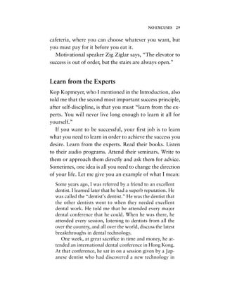 cafeteria, where you can choose whatever you want, but
you must pay for it before you eat it.
Motivational speaker Zig Ziglar says, “The elevator to
success is out of order, but the stairs are always open.”
Learn from the Experts
Kop Kopmeyer, who I mentioned in the Introduction, also
told me that the second most important success principle,
after self-discipline, is that you must “learn from the ex-
perts. You will never live long enough to learn it all for
yourself.”
If you want to be successful, your ﬁrst job is to learn
what you need to learn in order to achieve the success you
desire. Learn from the experts. Read their books. Listen
to their audio programs. Attend their seminars. Write to
them or approach them directly and ask them for advice.
Sometimes, one idea is all you need to change the direction
of your life. Let me give you an example of what I mean:
Some years ago, I was referred by a friend to an excellent
dentist. I learned later that he had a superb reputation. He
was called the “dentist’s dentist.” He was the dentist that
the other dentists went to when they needed excellent
dental work. He told me that he attended every major
dental conference that he could. When he was there, he
attended every session, listening to dentists from all the
over the country, and all over the world, discuss the latest
breakthroughs in dental technology.
One week, at great sacriﬁce in time and money, he at-
tended an international dental conference in Hong Kong.
At that conference, he sat in on a session given by a Jap-
anese dentist who had discovered a new technology in
NO EXCUSES 29
 