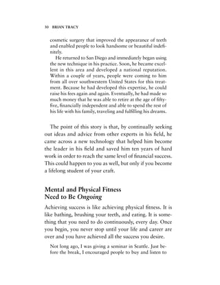 cosmetic surgery that improved the appearance of teeth
and enabled people to look handsome or beautiful indeﬁ-
nitely.
He returned to San Diego and immediately began using
the new technique in his practice. Soon, he became excel-
lent in this area and developed a national reputation.
Within a couple of years, people were coming to him
from all over southwestern United States for this treat-
ment. Because he had developed this expertise, he could
raise his fees again and again. Eventually, he had made so
much money that he was able to retire at the age of ﬁfty-
ﬁve, ﬁnancially independent and able to spend the rest of
his life with his family, traveling and fulﬁlling his dreams.
The point of this story is that, by continually seeking
out ideas and advice from other experts in his ﬁeld, he
came across a new technology that helped him become
the leader in his ﬁeld and saved him ten years of hard
work in order to reach the same level of ﬁnancial success.
This could happen to you as well, but only if you become
a lifelong student of your craft.
Mental and Physical Fitness
Need to Be Ongoing
Achieving success is like achieving physical ﬁtness. It is
like bathing, brushing your teeth, and eating. It is some-
thing that you need to do continuously, every day. Once
you begin, you never stop until your life and career are
over and you have achieved all the success you desire.
Not long ago, I was giving a seminar in Seattle. Just be-
fore the break, I encouraged people to buy and listen to
30 BRIAN TRACY
 
