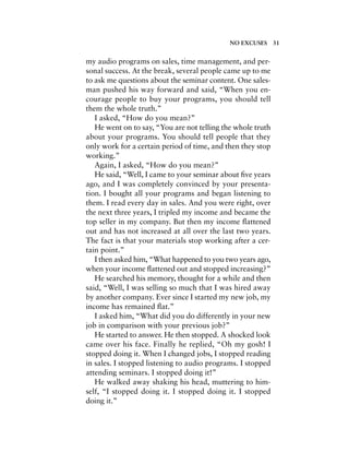 my audio programs on sales, time management, and per-
sonal success. At the break, several people came up to me
to ask me questions about the seminar content. One sales-
man pushed his way forward and said, “When you en-
courage people to buy your programs, you should tell
them the whole truth.”
I asked, “How do you mean?”
He went on to say, “You are not telling the whole truth
about your programs. You should tell people that they
only work for a certain period of time, and then they stop
working.”
Again, I asked, “How do you mean?”
He said, “Well, I came to your seminar about ﬁve years
ago, and I was completely convinced by your presenta-
tion. I bought all your programs and began listening to
them. I read every day in sales. And you were right, over
the next three years, I tripled my income and became the
top seller in my company. But then my income ﬂattened
out and has not increased at all over the last two years.
The fact is that your materials stop working after a cer-
tain point.”
I then asked him, “What happened to you two years ago,
when your income ﬂattened out and stopped increasing?”
He searched his memory, thought for a while and then
said, “Well, I was selling so much that I was hired away
by another company. Ever since I started my new job, my
income has remained ﬂat.”
I asked him, “What did you do differently in your new
job in comparison with your previous job?”
He started to answer. He then stopped. A shocked look
came over his face. Finally he replied, “Oh my gosh! I
stopped doing it. When I changed jobs, I stopped reading
in sales. I stopped listening to audio programs. I stopped
attending seminars. I stopped doing it!”
He walked away shaking his head, muttering to him-
self, “I stopped doing it. I stopped doing it. I stopped
doing it.”
NO EXCUSES 31
 