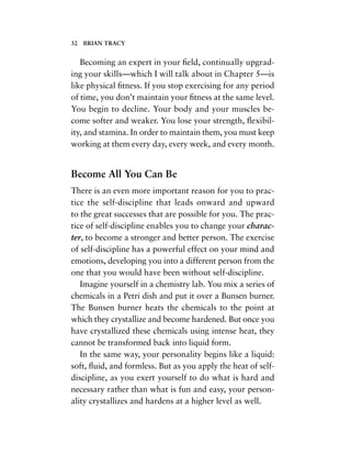 Becoming an expert in your ﬁeld, continually upgrad-
ing your skills—which I will talk about in Chapter 5—is
like physical ﬁtness. If you stop exercising for any period
of time, you don’t maintain your ﬁtness at the same level.
You begin to decline. Your body and your muscles be-
come softer and weaker. You lose your strength, ﬂexibil-
ity, and stamina. In order to maintain them, you must keep
working at them every day, every week, and every month.
Become All You Can Be
There is an even more important reason for you to prac-
tice the self-discipline that leads onward and upward
to the great successes that are possible for you. The prac-
tice of self-discipline enables you to change your charac-
ter, to become a stronger and better person. The exercise
of self-discipline has a powerful effect on your mind and
emotions, developing you into a different person from the
one that you would have been without self-discipline.
Imagine yourself in a chemistry lab. You mix a series of
chemicals in a Petri dish and put it over a Bunsen burner.
The Bunsen burner heats the chemicals to the point at
which they crystallize and become hardened. But once you
have crystallized these chemicals using intense heat, they
cannot be transformed back into liquid form.
In the same way, your personality begins like a liquid:
soft, ﬂuid, and formless. But as you apply the heat of self-
discipline, as you exert yourself to do what is hard and
necessary rather than what is fun and easy, your person-
ality crystallizes and hardens at a higher level as well.
32 BRIAN TRACY
 