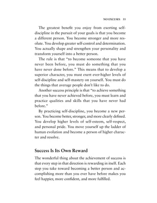 The greatest beneﬁt you enjoy from exerting self-
discipline in the pursuit of your goals is that you become
a different person. You become stronger and more res-
olute. You develop greater self-control and determination.
You actually shape and strengthen your personality and
transform yourself into a better person.
The rule is that “to become someone that you have
never been before, you must do something that you
have never done before.” This means that to develop a
superior character, you must exert ever-higher levels of
self-discipline and self-mastery on yourself. You must do
the things that average people don’t like to do.
Another success principle is that “to achieve something
that you have never achieved before, you must learn and
practice qualities and skills that you have never had
before.”
By practicing self-discipline, you become a new per-
son. You become better, stronger, and more clearly deﬁned.
You develop higher levels of self-esteem, self-respect,
and personal pride. You move yourself up the ladder of
human evolution and become a person of higher charac-
ter and resolve.
Success Is Its Own Reward
The wonderful thing about the achievement of success is
that every step in that direction is rewarding in itself. Each
step you take toward becoming a better person and ac-
complishing more than you ever have before makes you
feel happier, more conﬁdent, and more fulﬁlled.
NO EXCUSES 33
 