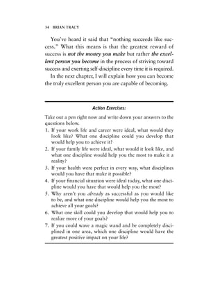 34 BRIAN TRACY
You’ve heard it said that “nothing succeeds like suc-
cess.” What this means is that the greatest reward of
success is not the money you make but rather the excel-
lent person you become in the process of striving toward
success and exerting self-discipline every time it is required.
In the next chapter, I will explain how you can become
the truly excellent person you are capable of becoming.
Action Exercises:
Take out a pen right now and write down your answers to the
questions below.
1. If your work life and career were ideal, what would they
look like? What one discipline could you develop that
would help you to achieve it?
2. If your family life were ideal, what would it look like, and
what one discipline would help you the most to make it a
reality?
3. If your health were perfect in every way, what disciplines
would you have that make it possible?
4. If your ﬁnancial situation were ideal today, what one disci-
pline would you have that would help you the most?
5. Why aren’t you already as successful as you would like
to be, and what one discipline would help you the most to
achieve all your goals?
6. What one skill could you develop that would help you to
realize more of your goals?
7. If you could wave a magic wand and be completely disci-
plined in one area, which one discipline would have the
greatest positive impact on your life?
 