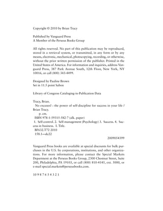 Copyright © 2010 by Brian Tracy
Published by Vanguard Press
A Member of the Perseus Books Group
All rights reserved. No part of this publication may be reproduced,
stored in a retrieval system, or transmitted, in any form or by any
means, electronic, mechanical, photocopying, recording, or otherwise,
without the prior written permission of the publisher. Printed in the
United States of America. For information and inquiries, address Van-
guard Press, 387 Park Avenue South, 12th Floor, New York, NY
10016, or call (800) 343-4499.
Designed by Pauline Brown
Set in 11.5 point Sabon
Library of Congress Cataloging-in-Publication Data
Tracy, Brian.
No excuses! : the power of self-discipline for success in your life /
Brian Tracy.
p. cm.
ISBN 978-1-59315-582-7 (alk. paper)
1. Self-control. 2. Self-management (Psychology) 3. Success. 4. Suc-
cess in business. I. Title.
BF632.T72 2010
158.1—dc22
2009054399
Vanguard Press books are available at special discounts for bulk pur-
chases in the U.S. by corporations, institutions, and other organiza-
tions. For more information, please contact the Special Markets
Department at the Perseus Books Group, 2300 Chestnut Street, Suite
200, Philadelphia, PA 19103, or call (800) 810-4145, ext. 5000, or
e-mail special.markets@perseusbooks.com.
10 9 8 7 6 5 4 3 2 1
 