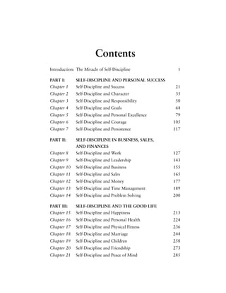 Contents
Introduction: The Miracle of Self-Discipline 1
PART I: SELF-DISCIPLINE AND PERSONAL SUCCESS
Chapter 1 Self-Discipline and Success 21
Chapter 2 Self-Discipline and Character 35
Chapter 3 Self-Discipline and Responsibility 50
Chapter 4 Self-Discipline and Goals 64
Chapter 5 Self-Discipline and Personal Excellence 79
Chapter 6 Self-Discipline and Courage 105
Chapter 7 Self-Discipline and Persistence 117
PART II: SELF-DISCIPLINE IN BUSINESS, SALES,
AND FINANCES
Chapter 8 Self-Discipline and Work 127
Chapter 9 Self-Discipline and Leadership 143
Chapter 10 Self-Discipline and Business 155
Chapter 11 Self-Discipline and Sales 165
Chapter 12 Self-Discipline and Money 177
Chapter 13 Self-Discipline and Time Management 189
Chapter 14 Self-Discipline and Problem Solving 200
PART III: SELF-DISCIPLINE AND THE GOOD LIFE
Chapter 15 Self-Discipline and Happiness 213
Chapter 16 Self-Discipline and Personal Health 224
Chapter 17 Self-Discipline and Physical Fitness 236
Chapter 18 Self-Discipline and Marriage 244
Chapter 19 Self-Discipline and Children 258
Chapter 20 Self-Discipline and Friendship 273
Chapter 21 Self-Discipline and Peace of Mind 285
 