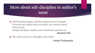 More about self-discipline in author’s
sense
 Self Discipline begins with the control of your thoughts.
If you do not control what you think, you cannot control
what you do.
Simply, discipline enables you to think first and then act.
-Napoleon Hill
 The whole point is to discipline your mind
-Swami Vivekananda
 