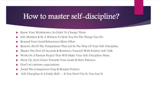 How to master self-discipline?
 Know Your Weaknesses, In Order To Change Them.
 Self-Monitor & Be A Witness To How You Do The Things You Do.
 Reward Your Good Behaviours More Often.
 Remove All Of The Temptations That Get In The Way Of Your Self-Discipline.
 Master The First 20 Seconds & Reinforce Yourself With Positive Self-Talk.
 Work On A Passion Project That Will Make Your Self-Discipline Shine.
 Show Up, Inch Closer Towards Your Goals & Have Patience.
 Don’t set extreme expectations
 Avoid The Comparison Trap & Remain Positive.
 Self-Discipline Is A Daily Skill — If You Don’t Use It, You Lose It.
 