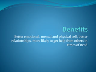 Better emotional, mental and physical self, better
relationships, more likely to get help from others in
times of need