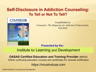 Institute for Learning and Development
OASAS Certified Education and Training Provider (#0932)
Online continuing education courses and certificates for renewal certification
https://imustnotuse.com
Presented by the:
Self-Disclosure in Addiction Counseling:
To Tell or Not To Tell?
2020© Institute for Learning and Development
As published in:
Counselor: The Magazine for Addiction Professionals,
Feb 2010
 