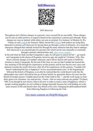 Self-Discovery
Self–discovery
Throughout one's lifetime changes in a person's views toward life are inevitable. Those changes
can be seen as either positive or negative based on the experiences a person goes through. Some
changes are seen as internal while others are seen as external. For instance, in Monkey by Wu
Cheng–en and Candide by Francois–Marie Arouet De Voltaire, both authors are using their
characters to portray self–discovery by having them go through a series of obstacles. As a result the
characters changed their attitude toward life through the many obstacles that they had to undergo.
Self–discovery is an essential part of a person's life which can be seen internally or externally
through a person's characteristics and...show more content...
In the end when he finds out that Cunegonde is ugly, he still goes to search for her "...go search
out Cunegonde on the shores of Propontis, however ugly she might be" (Voltaire, 574). This
shows external changes in Candide's character, and it shows that he still wants to fulfill his
promise to marry Cunegonde. By the end of the story we can see that Candide has learned the
true meaning of life through his experiences on this journey and he now has his own views and
opinions towards the world. However, after all of his experiences on this journey, "Candide still
doesn't understand the key to happiness" (www.associatedcontent.com). At the beginning he
followed the beliefs of Pangloss, even after he realized that the world doesn't work like the
philosopher once said it did and he lets go of those beliefs, he ignorantly throws his trust into the
beliefs of another person. Candide discovers the Turks truth to life, "...and the work keeps us from
three great evils, boredom, vice and poverty...I know...that we must cultivate our garden" (Voltaire,
580). Even though he now knows what to do now in order to reach a state of happiness, which is
people working together, he isn't willing to change internally because he's still holding on to the
same essence of life and doesn't show any beliefs of his own. Changing his philosophical belief
from following Pangloss to following the Turk
Get more content on HelpWriting.net
 
