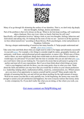 Self Exploration
Many of us go through life skimming the surface of our identities. That is, we don't truly dig deeply
into our thoughts, feelings, desires and dreams.
Part of the problem is that we're always on the go. When to–do lists keep swelling, self–exploration
takes a backseat. How can it not, when we barely find time for self–care?
Specifically, self–exploration involves "taking a look at your own thoughts, feelings, behaviors and
motivations and asking why. It's looking for the roots of who we are – answers to all the questions
we have about [ourselves]," according to Ryan Howes, Ph.D, psychologist, writer and professor in
Pasadena, California.
Having a deeper understanding of ourselves has many benefits. It "helps people understand and
accept...show more content...
Take some time and think about what you might need in order to be happy and ultimately successful
in your job/career. For example, a few things to consider might be salary, geographic location, job
autonomy, work hours, and professional growth opportunities, to name a few. Which ones of these,
and/or others, are most significant; things that would make an obvious difference in whether we
would enjoy our job/career? If you don't take the time to consider who you are and what you want,
you won't know what you are looking for. You need to be aware that no job/career is going to be
perfect and meet all of your expectations. But if you at least think about which things are more
vital to your happiness and aim for those, you can come pretty close to what you want. Think
about the skills and abilities you may have that you would like to utilize in your chosen profession
(i.e. leadership, helping others, mathematical ability, creativity, communication, etc.) Which careers
give you more of an opportunity to express yourself and be yourself? Many people make the
mistake of assuming that they can and will do just about anything for the right amount of money.
Well let me assure you that this is only partially true. In the beginning, the money may seem like
enough to sustain your job satisfaction and happiness, but soon everyone realizes that money alone
is only a temporary fix. If you don't really like what you are doing, or like where you work, you
won't be
Get more content on HelpWriting.net
 