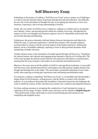 Self Discovery Essay
Embarking on the journey of crafting a "Self Discovery Essay" poses a unique set of challenges,
as it delves into the intricate realms of personal introspection and self-reflection. The difficulty
lies not only in the articulation of thoughts but also in navigating the intricacies of one's own
emotions, experiences, and evolving understanding of oneself.
Firstly, the very nature of self-discovery is subjective, making it a complex task to encapsulate
one's identity, values, and personal growth within the confines of an essay. Deciphering the
nuances of one's own thoughts and emotions requires a level of vulnerability and honesty that
can be both daunting and liberating.
Furthermore, the process demands a delicate balance between introspection and objectivity.
While the essay is a personal exploration, it should also resonate with a broader audience,
inviting readers to connect with the universal aspects of the human experience. Striking this
balance can be a formidable challenge, requiring a writer to share personal anecdotes while
maintaining a broader relevance.
Another obstacle arises in the articulation of insights gained through self-discovery. Translating
the internal journey into coherent and engaging prose demands a high level of writing skill. The
writer must navigate the delicate terrain between self-expression and effective communication,
ensuring that the essay resonates with readers on an emotional and intellectual level.
Moreover, the essay must avoid the pitfalls of clichГ©s and superficial revelations. A successful
self-discovery essay should transcend the commonplace and offer genuine insights that provoke
thought and introspection in the reader. This necessitates a profound exploration of one's inner
world, often requiring revisiting past experiences and confronting uncomfortable truths.
In conclusion, crafting a compelling "Self Discovery Essay" is a formidable task that demands a
unique blend of self-awareness, writing prowess, and the ability to connect with a broader
audience. It is an endeavor that pushes the boundaries of personal expression and challenges the
writer to distill the essence of their self-discovery journey into a coherent and impactful narrative.
For those seeking assistance in navigating the complexities of such introspective essays or
exploring a diverse range of topics, similar essays and more can be ordered on HelpWriting.net
. Their professional writers stand ready to assist in transforming personal narratives into
compelling and insightful essays.
Self Discovery Essay Self Discovery Essay
 